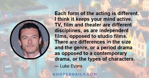 Each form of the acting is different. I think it keeps your mind active. TV, film and theater are different disciplines, as are independent films, opposed to studio films. There are differences in the size and the