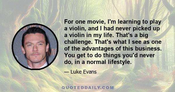 For one movie, I'm learning to play a violin, and I had never picked up a violin in my life. That's a big challenge. That's what I see as one of the advantages of this business. You get to do things you'd never do, in a 