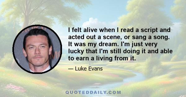 I felt alive when I read a script and acted out a scene, or sang a song. It was my dream. I'm just very lucky that I'm still doing it and able to earn a living from it.