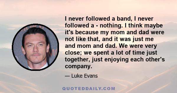 I never followed a band, I never followed a - nothing. I think maybe it's because my mom and dad were not like that, and it was just me and mom and dad. We were very close; we spent a lot of time just together, just