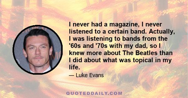 I never had a magazine, I never listened to a certain band. Actually, I was listening to bands from the '60s and '70s with my dad, so I knew more about The Beatles than I did about what was topical in my life.