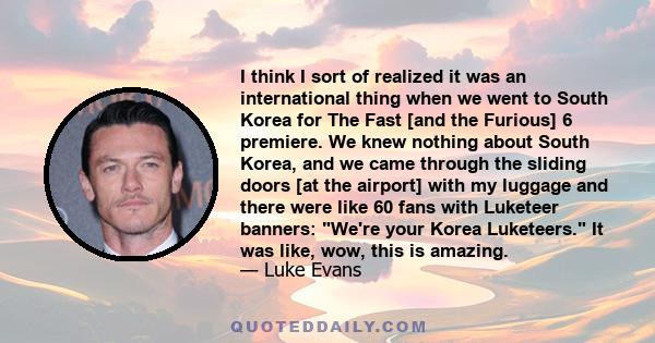 I think I sort of realized it was an international thing when we went to South Korea for The Fast [and the Furious] 6 premiere. We knew nothing about South Korea, and we came through the sliding doors [at the airport]