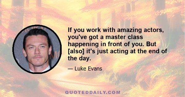 If you work with amazing actors, you've got a master class happening in front of you. But [also] it's just acting at the end of the day.