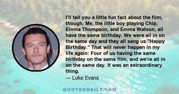 I'll tell you a little fun fact about the film, though. Me, the little boy playing Chip, Emma Thompson, and Emma Watson, all have the same birthday. We were all in on the same day and they all sang us Happy Birthday.