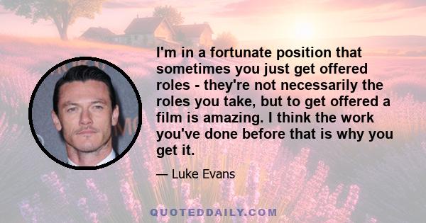 I'm in a fortunate position that sometimes you just get offered roles - they're not necessarily the roles you take, but to get offered a film is amazing. I think the work you've done before that is why you get it.