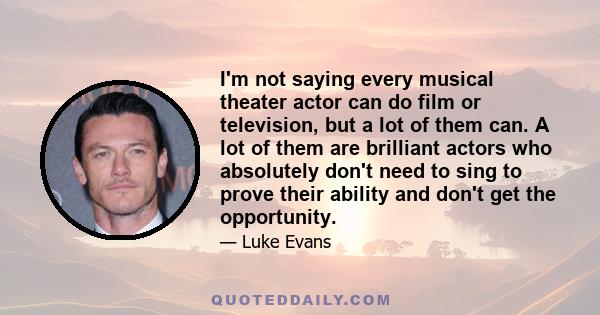 I'm not saying every musical theater actor can do film or television, but a lot of them can. A lot of them are brilliant actors who absolutely don't need to sing to prove their ability and don't get the opportunity.