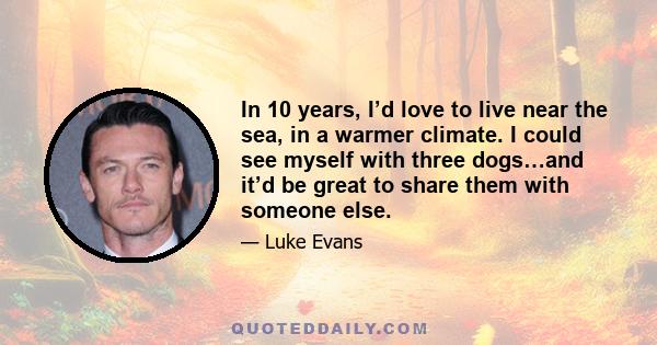 In 10 years, I’d love to live near the sea, in a warmer climate. I could see myself with three dogs…and it’d be great to share them with someone else.