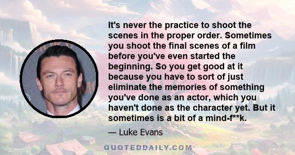 It's never the practice to shoot the scenes in the proper order. Sometimes you shoot the final scenes of a film before you've even started the beginning. So you get good at it because you have to sort of just eliminate