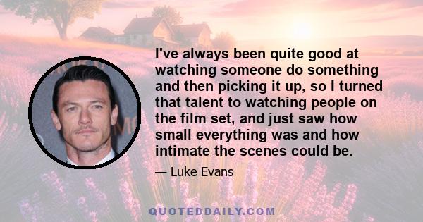 I've always been quite good at watching someone do something and then picking it up, so I turned that talent to watching people on the film set, and just saw how small everything was and how intimate the scenes could be.