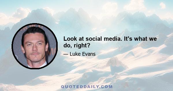 Look at social media. It's what we do, right?