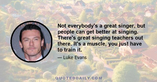 Not everybody's a great singer, but people can get better at singing. There's great singing teachers out there. It's a muscle, you just have to train it.