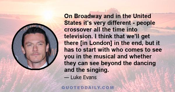 On Broadway and in the United States it's very different - people crossover all the time into television. I think that we'll get there [in London] in the end, but it has to start with who comes to see you in the musical 