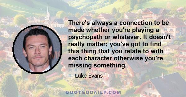 There's always a connection to be made whether you're playing a psychopath or whatever. It doesn't really matter; you've got to find this thing that you relate to with each character otherwise you're missing something.