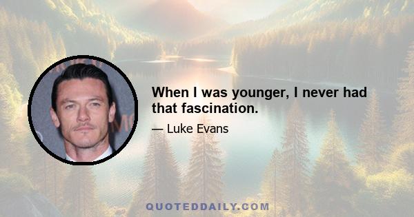 When I was younger, I never had that fascination.