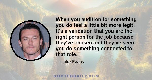 When you audition for something you do feel a little bit more legit. It's a validation that you are the right person for the job because they've chosen and they've seen you do something connected to that role.