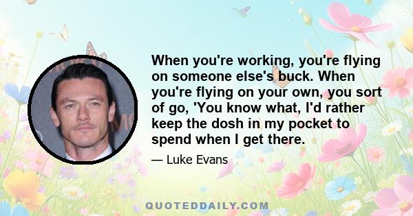 When you're working, you're flying on someone else's buck. When you're flying on your own, you sort of go, 'You know what, I'd rather keep the dosh in my pocket to spend when I get there.