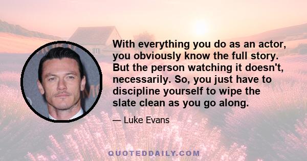 With everything you do as an actor, you obviously know the full story. But the person watching it doesn't, necessarily. So, you just have to discipline yourself to wipe the slate clean as you go along.