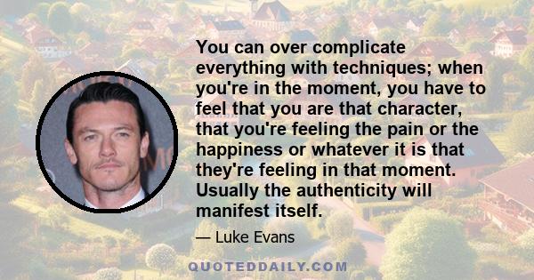 You can over complicate everything with techniques; when you're in the moment, you have to feel that you are that character, that you're feeling the pain or the happiness or whatever it is that they're feeling in that