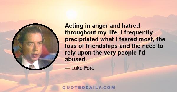 Acting in anger and hatred throughout my life, I frequently precipitated what I feared most, the loss of friendships and the need to rely upon the very people I'd abused.