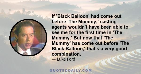 If 'Black Balloon' had come out before 'The Mummy,' casting agents wouldn't have been able to see me for the first time in 'The Mummy.' But now that 'The Mummy' has come out before 'The Black Balloon,' that's a very