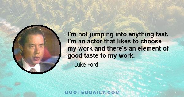 I'm not jumping into anything fast. I'm an actor that likes to choose my work and there's an element of good taste to my work.