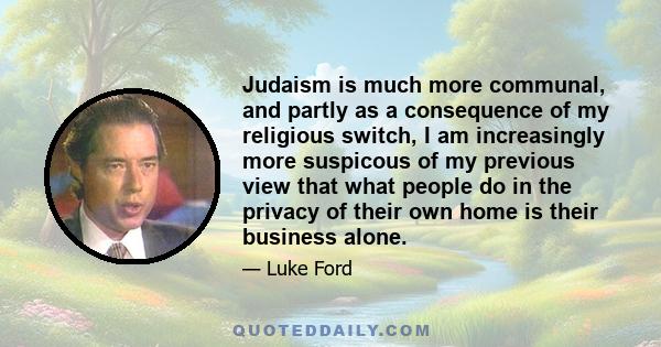 Judaism is much more communal, and partly as a consequence of my religious switch, I am increasingly more suspicous of my previous view that what people do in the privacy of their own home is their business alone.