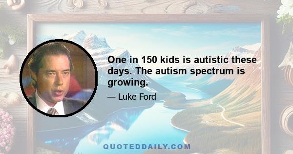 One in 150 kids is autistic these days. The autism spectrum is growing.