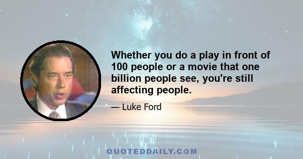 Whether you do a play in front of 100 people or a movie that one billion people see, you're still affecting people.