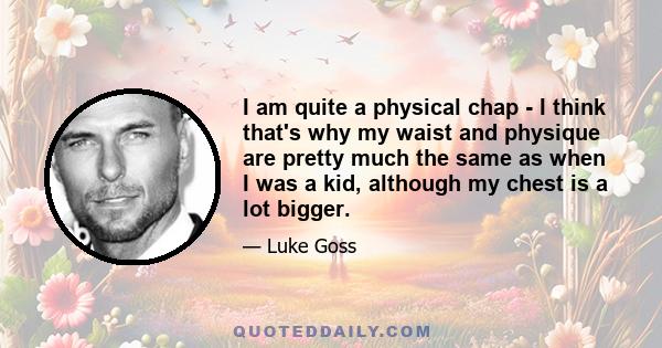 I am quite a physical chap - I think that's why my waist and physique are pretty much the same as when I was a kid, although my chest is a lot bigger.