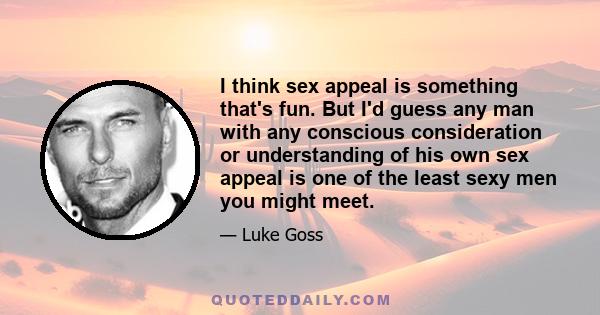 I think sex appeal is something that's fun. But I'd guess any man with any conscious consideration or understanding of his own sex appeal is one of the least sexy men you might meet.