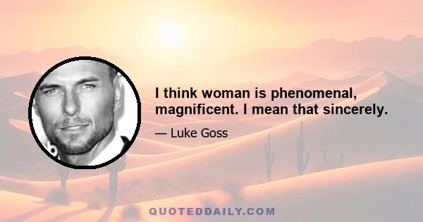 I think woman is phenomenal, magnificent. I mean that sincerely.