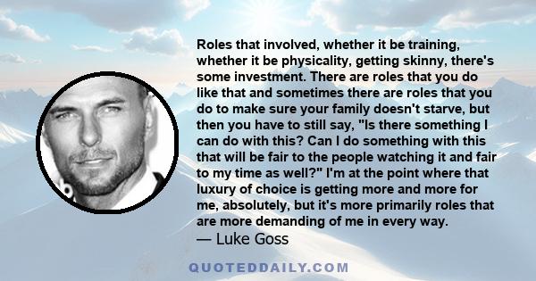 Roles that involved, whether it be training, whether it be physicality, getting skinny, there's some investment. There are roles that you do like that and sometimes there are roles that you do to make sure your family