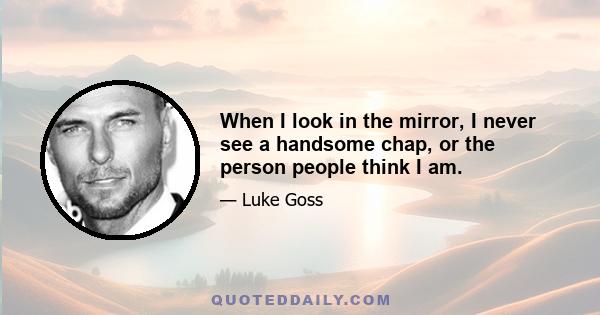 When I look in the mirror, I never see a handsome chap, or the person people think I am.