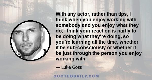 With any actor, rather than tips, I think when you enjoy working with somebody and you enjoy what they do, I think your reaction is partly to be doing what they're doing, so you're learning all the time, whether it be