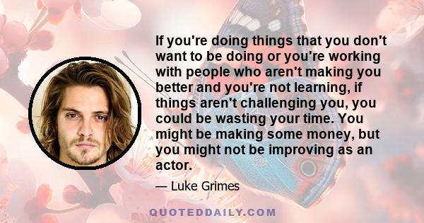 If you're doing things that you don't want to be doing or you're working with people who aren't making you better and you're not learning, if things aren't challenging you, you could be wasting your time. You might be