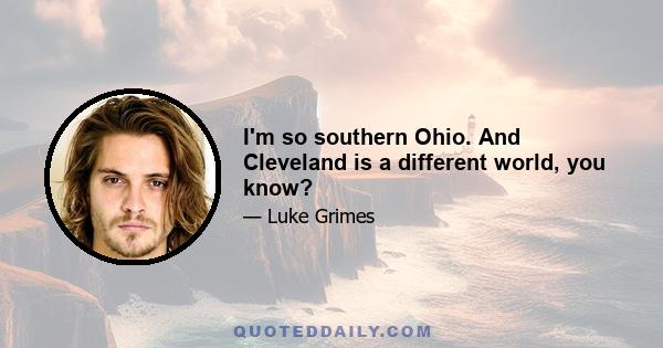 I'm so southern Ohio. And Cleveland is a different world, you know?