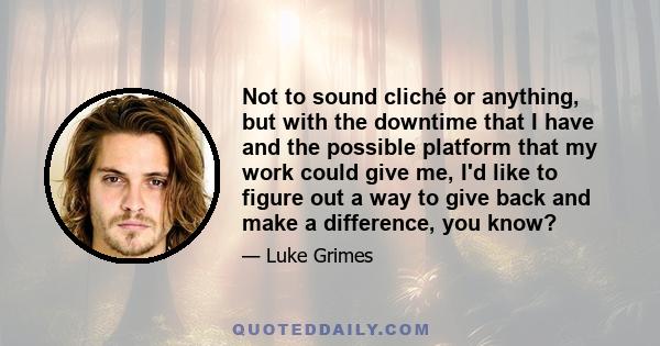 Not to sound cliché or anything, but with the downtime that I have and the possible platform that my work could give me, I'd like to figure out a way to give back and make a difference, you know?