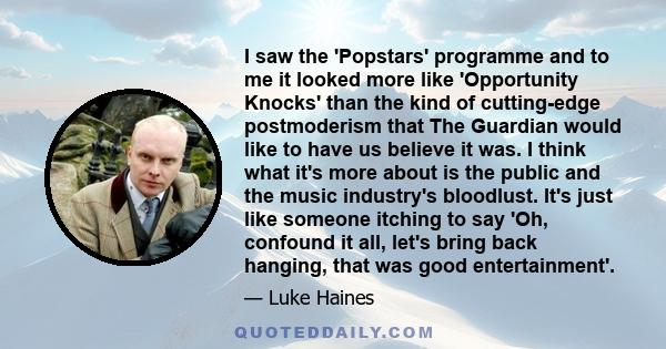 I saw the 'Popstars' programme and to me it looked more like 'Opportunity Knocks' than the kind of cutting-edge postmoderism that The Guardian would like to have us believe it was. I think what it's more about is the