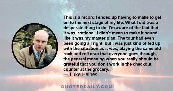 This is a record I ended up having to make to get on to the next stage of my life. What I did was a desperate thing to do. I'm aware of the fact that it was irrational. I didn't mean to make it sound like it was my