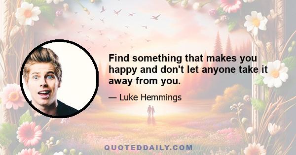 Find something that makes you happy and don't let anyone take it away from you.