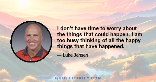 I don’t have time to worry about the things that could happen. I am too busy thinking of all the happy things that have happened.