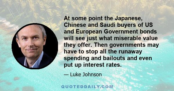 At some point the Japanese, Chinese and Saudi buyers of US and European Government bonds will see just what miserable value they offer. Then governments may have to stop all the runaway spending and bailouts and even