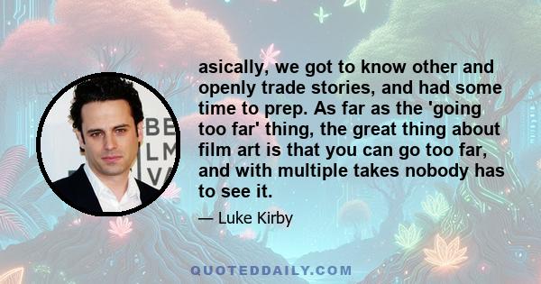 asically, we got to know other and openly trade stories, and had some time to prep. As far as the 'going too far' thing, the great thing about film art is that you can go too far, and with multiple takes nobody has to