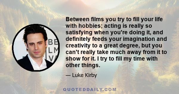 Between films you try to fill your life with hobbies; acting is really so satisfying when you're doing it, and definitely feeds your imagination and creativity to a great degree, but you can't really take much away from 