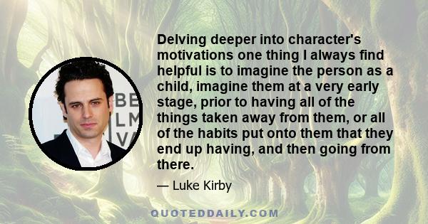 Delving deeper into character's motivations one thing I always find helpful is to imagine the person as a child, imagine them at a very early stage, prior to having all of the things taken away from them, or all of the