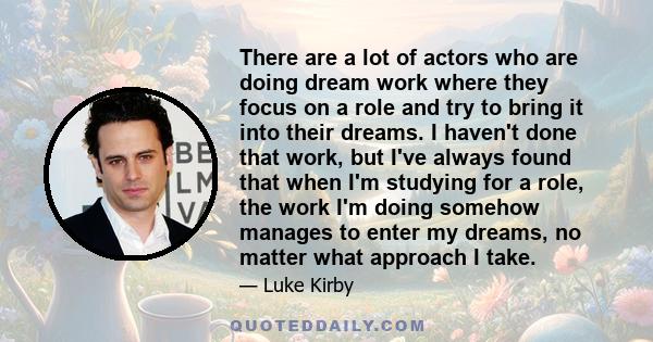 There are a lot of actors who are doing dream work where they focus on a role and try to bring it into their dreams. I haven't done that work, but I've always found that when I'm studying for a role, the work I'm doing