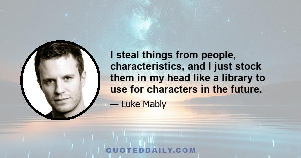 I steal things from people, characteristics, and I just stock them in my head like a library to use for characters in the future.