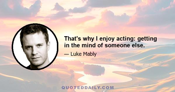 That's why I enjoy acting: getting in the mind of someone else.