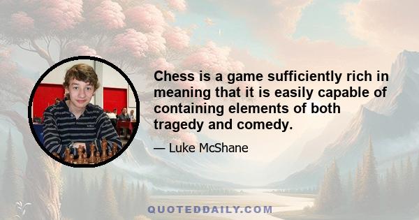 Chess is a game sufficiently rich in meaning that it is easily capable of containing elements of both tragedy and comedy.