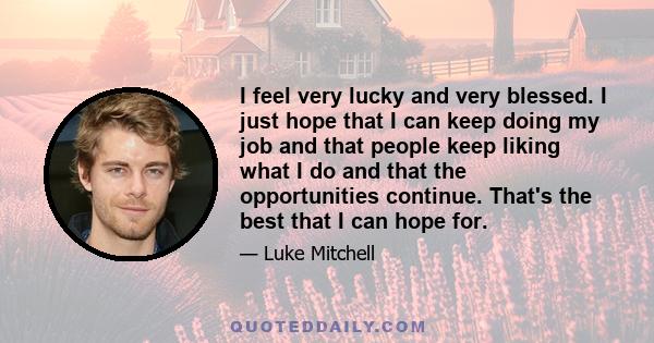 I feel very lucky and very blessed. I just hope that I can keep doing my job and that people keep liking what I do and that the opportunities continue. That's the best that I can hope for.